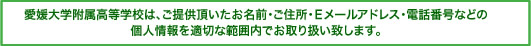 愛媛大学附属高等学校は、ご提供頂いたお名前・ご住所・Eメールアドレス・電話番号などの個人情報を適切な範囲内でお取り扱い致します。